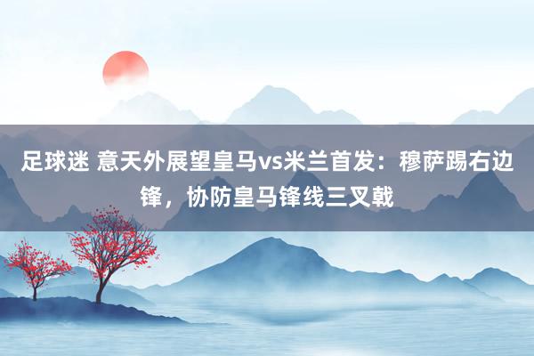 足球迷 意天外展望皇马vs米兰首发：穆萨踢右边锋，协防皇马锋线三叉戟