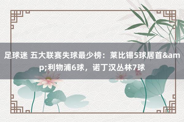 足球迷 五大联赛失球最少榜：莱比锡5球居首&利物浦6球，诺丁汉丛林7球