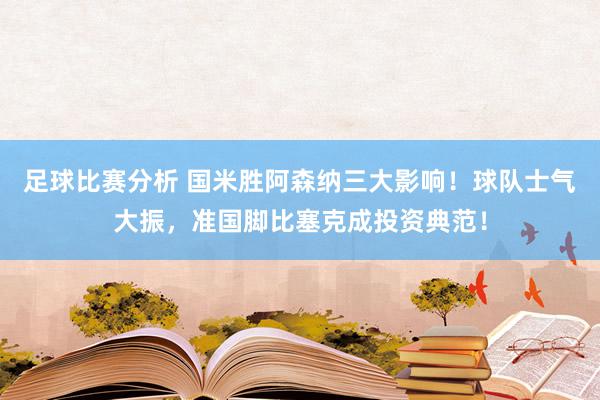 足球比赛分析 国米胜阿森纳三大影响！球队士气大振，准国脚比塞克成投资典范！