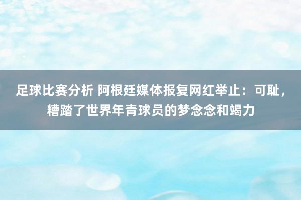 足球比赛分析 阿根廷媒体报复网红举止：可耻，糟踏了世界年青球员的梦念念和竭力