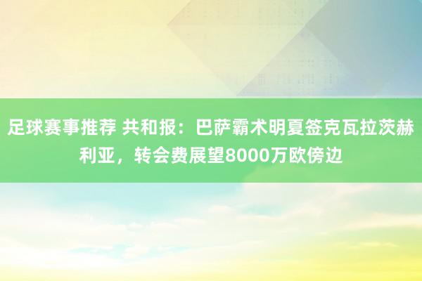 足球赛事推荐 共和报：巴萨霸术明夏签克瓦拉茨赫利亚，转会费展望8000万欧傍边