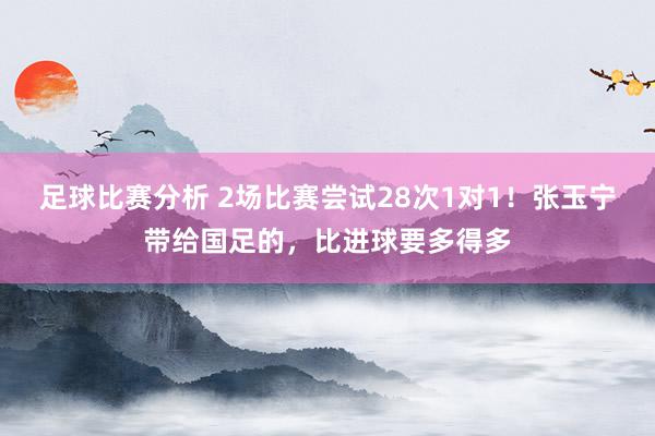 足球比赛分析 2场比赛尝试28次1对1！张玉宁带给国足的，比进球要多得多