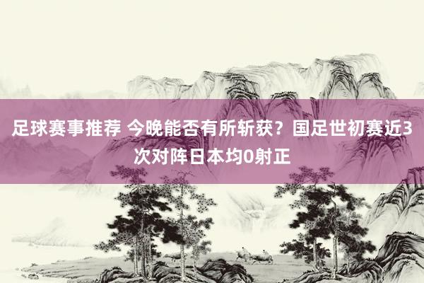 足球赛事推荐 今晚能否有所斩获？国足世初赛近3次对阵日本均0射正