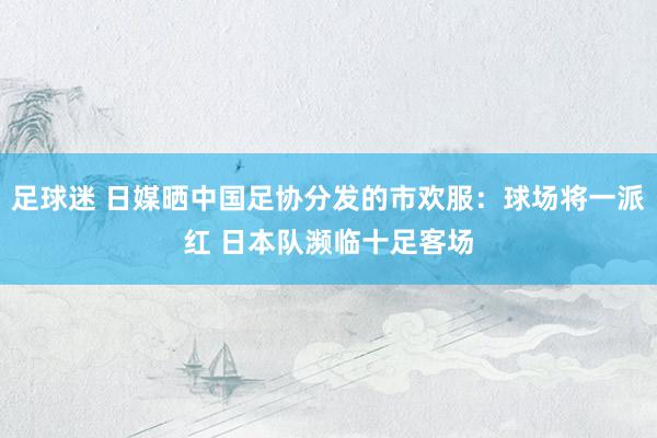 足球迷 日媒晒中国足协分发的市欢服：球场将一派红 日本队濒临十足客场