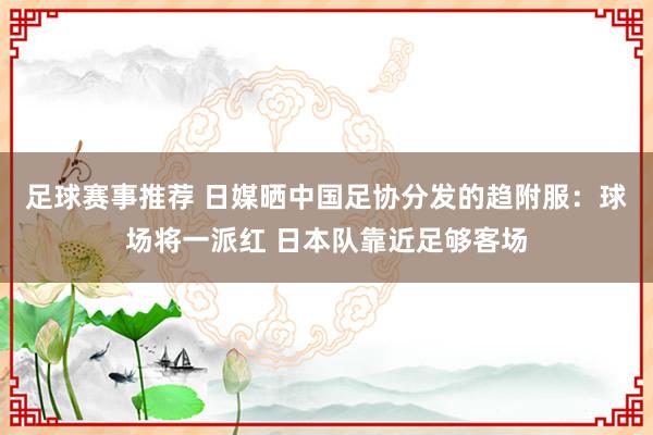 足球赛事推荐 日媒晒中国足协分发的趋附服：球场将一派红 日本队靠近足够客场