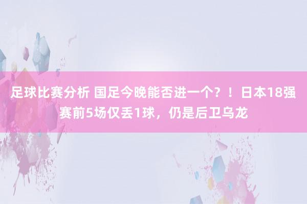 足球比赛分析 国足今晚能否进一个？！日本18强赛前5场仅丢1球，仍是后卫乌龙