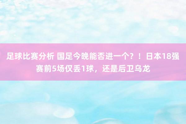 足球比赛分析 国足今晚能否进一个？！日本18强赛前5场仅丢1球，还是后卫乌龙