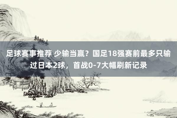 足球赛事推荐 少输当赢？国足18强赛前最多只输过日本2球，首战0-7大幅刷新记录