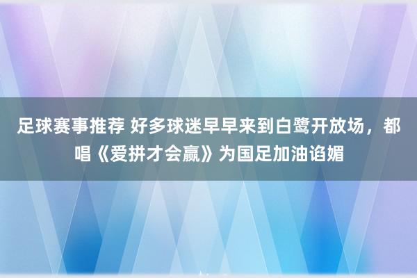 足球赛事推荐 好多球迷早早来到白鹭开放场，都唱《爱拼才会赢》为国足加油谄媚