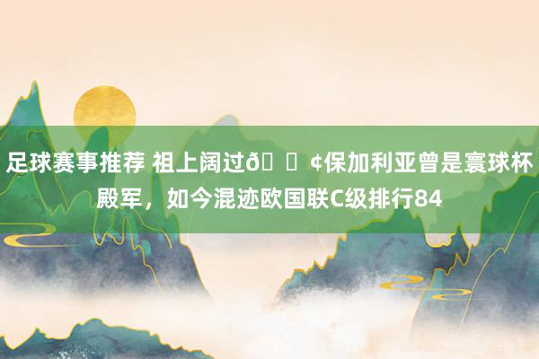 足球赛事推荐 祖上阔过😢保加利亚曾是寰球杯殿军，如今混迹欧国联C级排行84