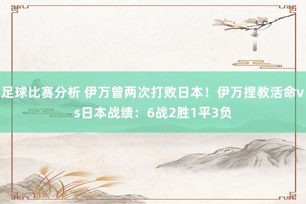 足球比赛分析 伊万曾两次打败日本！伊万捏教活命vs日本战绩：6战2胜1平3负