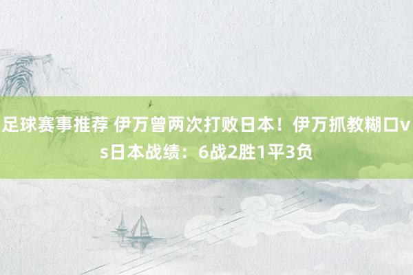 足球赛事推荐 伊万曾两次打败日本！伊万抓教糊口vs日本战绩：6战2胜1平3负