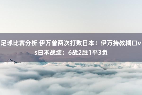 足球比赛分析 伊万曾两次打败日本！伊万持教糊口vs日本战绩：6战2胜1平3负