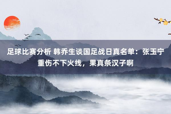 足球比赛分析 韩乔生谈国足战日真名单：张玉宁重伤不下火线，果真条汉子啊