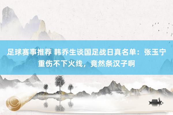 足球赛事推荐 韩乔生谈国足战日真名单：张玉宁重伤不下火线，竟然条汉子啊