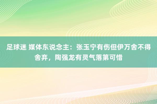 足球迷 媒体东说念主：张玉宁有伤但伊万舍不得舍弃，陶强龙有灵气落第可惜