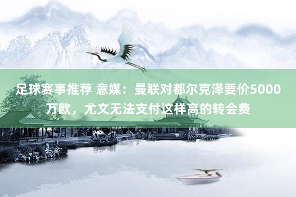 足球赛事推荐 意媒：曼联对都尔克泽要价5000万欧，尤文无法支付这样高的转会费