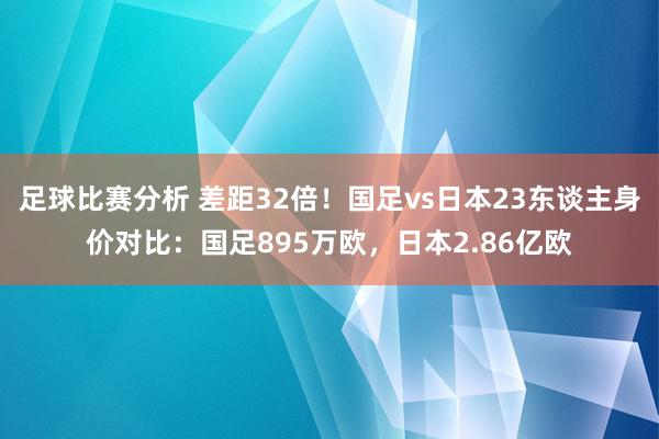 足球比赛分析 差距32倍！国足vs日本23东谈主身价对比：国足895万欧，日本2.86亿欧