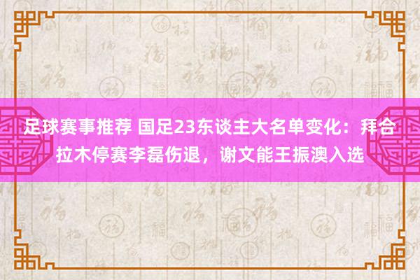 足球赛事推荐 国足23东谈主大名单变化：拜合拉木停赛李磊伤退，谢文能王振澳入选