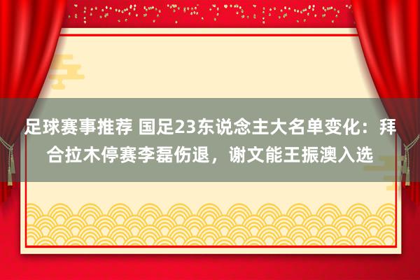 足球赛事推荐 国足23东说念主大名单变化：拜合拉木停赛李磊伤退，谢文能王振澳入选