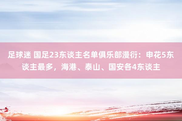 足球迷 国足23东谈主名单俱乐部漫衍：申花5东谈主最多，海港、泰山、国安各4东谈主