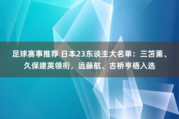 足球赛事推荐 日本23东谈主大名单：三笘薰、久保建英领衔，远藤航、古桥亨梧入选