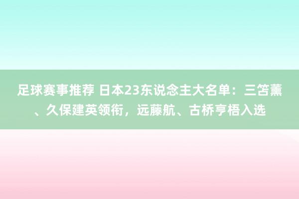 足球赛事推荐 日本23东说念主大名单：三笘薰、久保建英领衔，远藤航、古桥亨梧入选