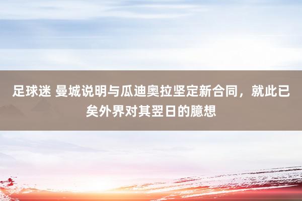 足球迷 曼城说明与瓜迪奥拉坚定新合同，就此已矣外界对其翌日的臆想