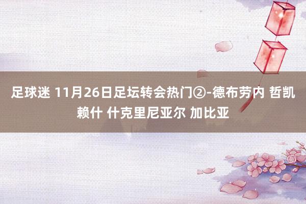 足球迷 11月26日足坛转会热门②-德布劳内 哲凯赖什 什克里尼亚尔 加比亚