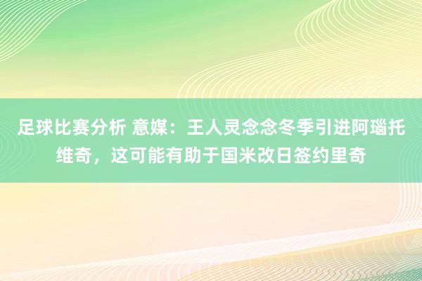 足球比赛分析 意媒：王人灵念念冬季引进阿瑙托维奇，这可能有助于国米改日签约里奇