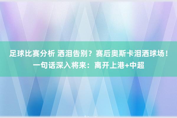 足球比赛分析 洒泪告别？赛后奥斯卡泪洒球场！一句话深入将来：离开上港+中超