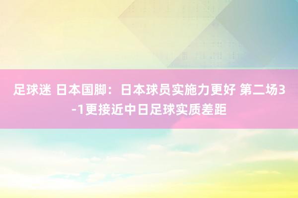 足球迷 日本国脚：日本球员实施力更好 第二场3-1更接近中日足球实质差距