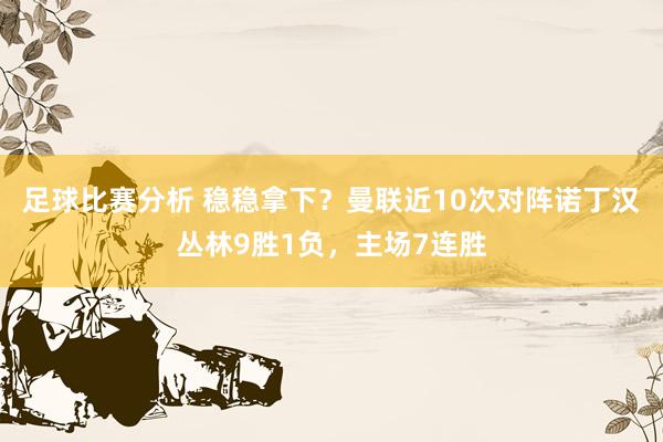 足球比赛分析 稳稳拿下？曼联近10次对阵诺丁汉丛林9胜1负，主场7连胜