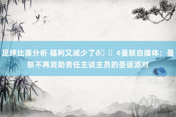 足球比赛分析 福利又减少了😢曼联自媒体：曼联不再资助责任主谈主员的圣诞派对