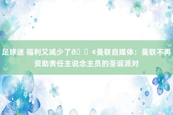 足球迷 福利又减少了😢曼联自媒体：曼联不再资助责任主说念主员的圣诞派对