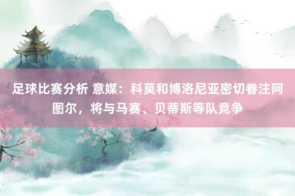 足球比赛分析 意媒：科莫和博洛尼亚密切眷注阿图尔，将与马赛、贝蒂斯等队竞争