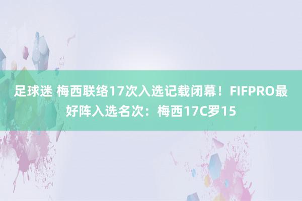 足球迷 梅西联络17次入选记载闭幕！FIFPRO最好阵入选名次：梅西17C罗15