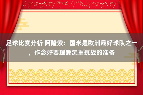 足球比赛分析 阿隆索：国米是欧洲最好球队之一，作念好要理睬沉重挑战的准备