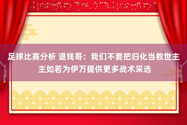 足球比赛分析 退钱哥：我们不要把归化当救世主 主如若为伊万提供更多战术采选