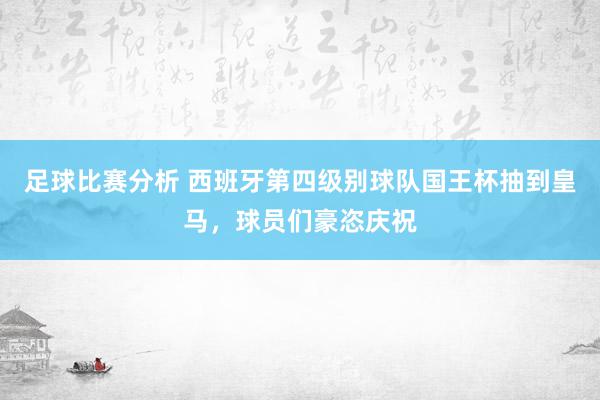 足球比赛分析 西班牙第四级别球队国王杯抽到皇马，球员们豪恣庆祝