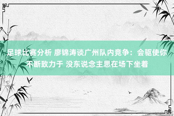 足球比赛分析 廖锦涛谈广州队内竞争：会驱使你不断致力于 没东说念主思在场下坐着