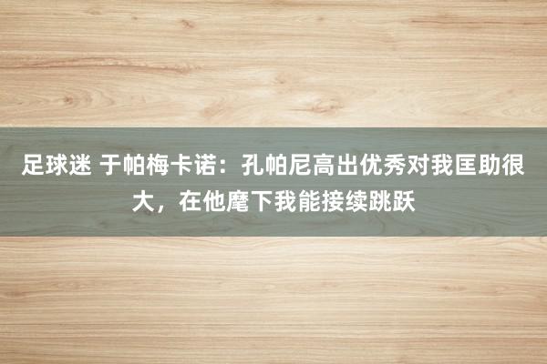 足球迷 于帕梅卡诺：孔帕尼高出优秀对我匡助很大，在他麾下我能接续跳跃