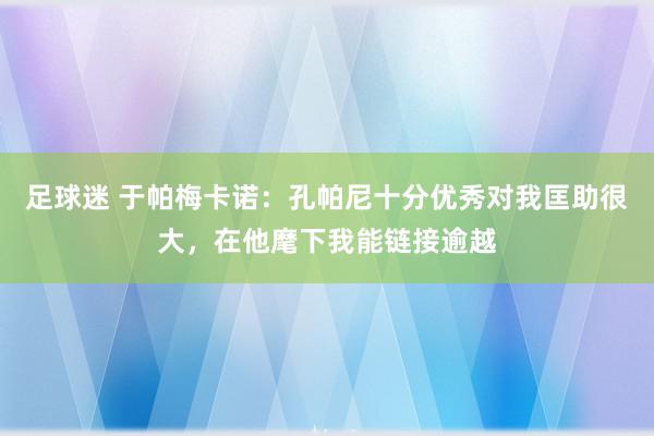 足球迷 于帕梅卡诺：孔帕尼十分优秀对我匡助很大，在他麾下我能链接逾越