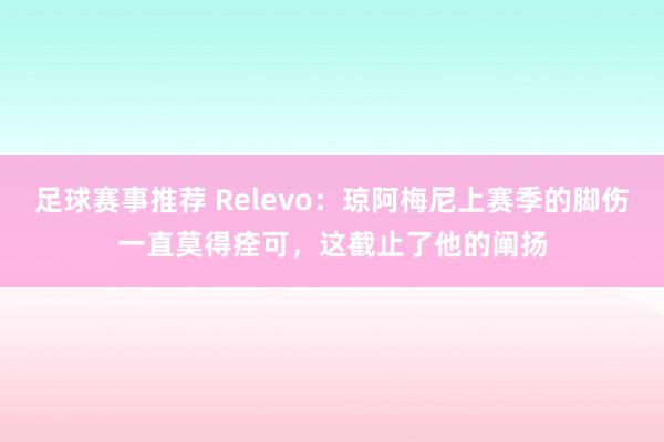 足球赛事推荐 Relevo：琼阿梅尼上赛季的脚伤一直莫得痊可，这截止了他的阐扬