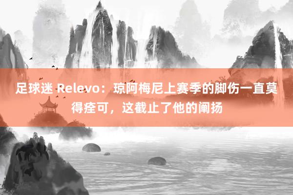 足球迷 Relevo：琼阿梅尼上赛季的脚伤一直莫得痊可，这截止了他的阐扬