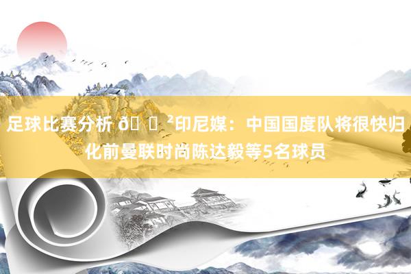 足球比赛分析 😲印尼媒：中国国度队将很快归化前曼联时尚陈达毅等5名球员