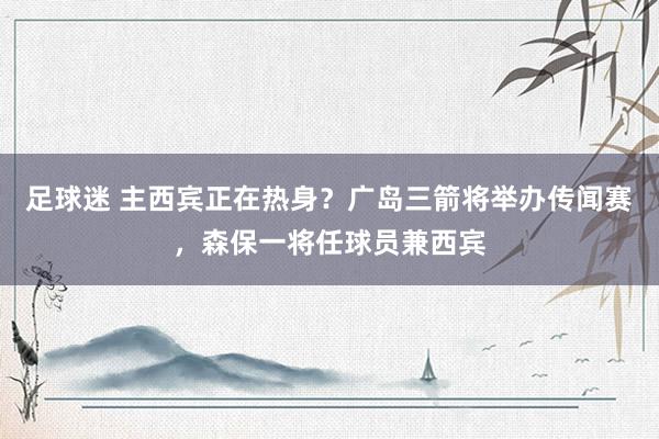 足球迷 主西宾正在热身？广岛三箭将举办传闻赛，森保一将任球员兼西宾