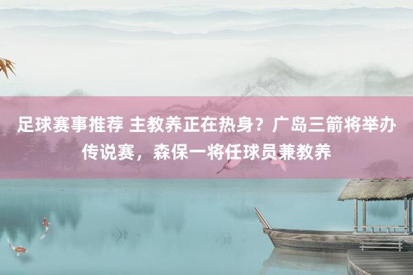 足球赛事推荐 主教养正在热身？广岛三箭将举办传说赛，森保一将任球员兼教养