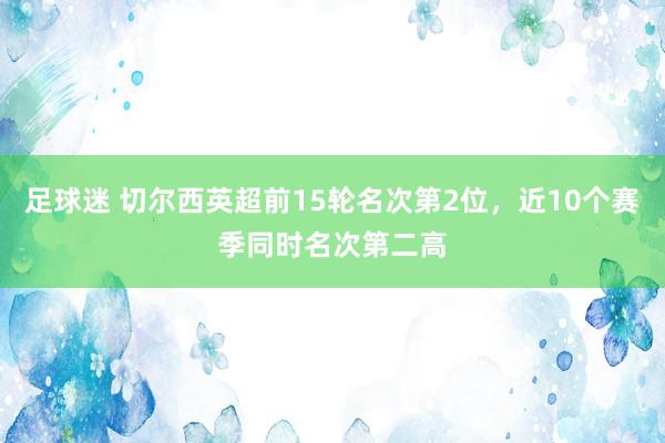 足球迷 切尔西英超前15轮名次第2位，近10个赛季同时名次第二高