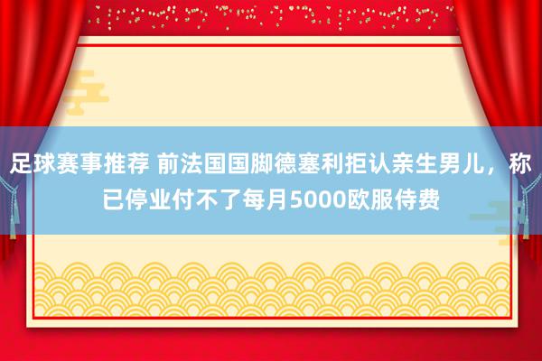 足球赛事推荐 前法国国脚德塞利拒认亲生男儿，称已停业付不了每月5000欧服侍费